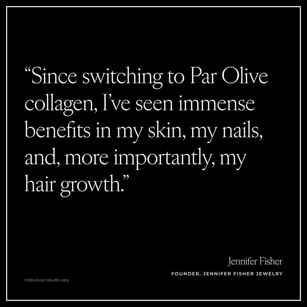 “Since switching to Par Olive collagen, I’ve seen immense benefits in my skin, my nails, and, more importantly, my hair growth.” Jennifer Fisher, Founder, Jennifer Fisher Jewelry